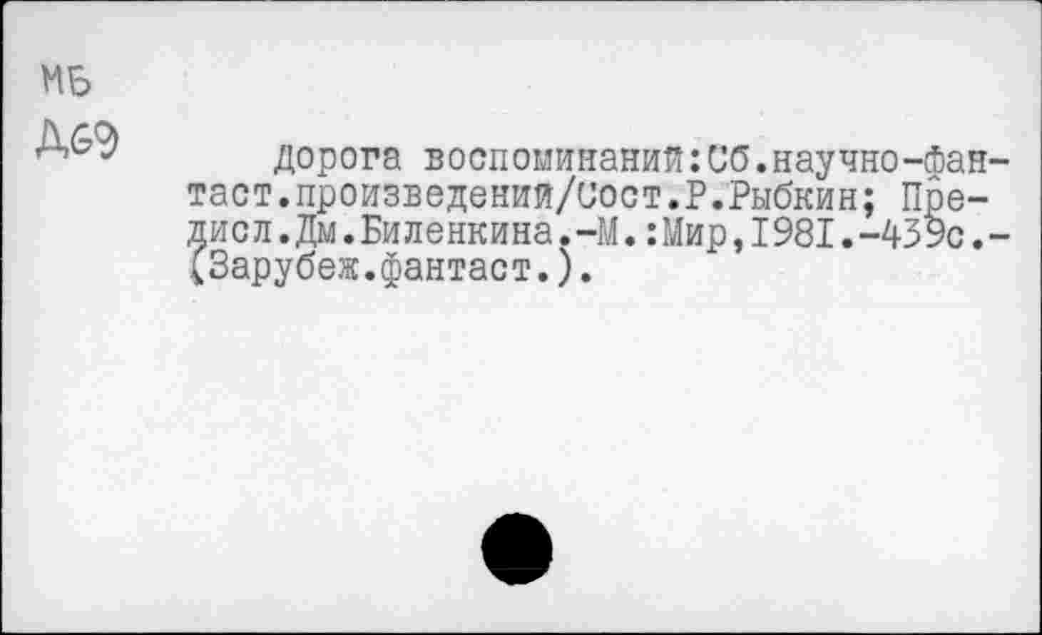 ﻿Mb ДбЭ
дорога воспоминаний:Сб.научно-фан-таст.произведений/иост.Р.Рыбкин; Пре-дис л.Дм.Биленкина.-М.:Мир,I981.-439с.-(Зарубеж.фантаст.).